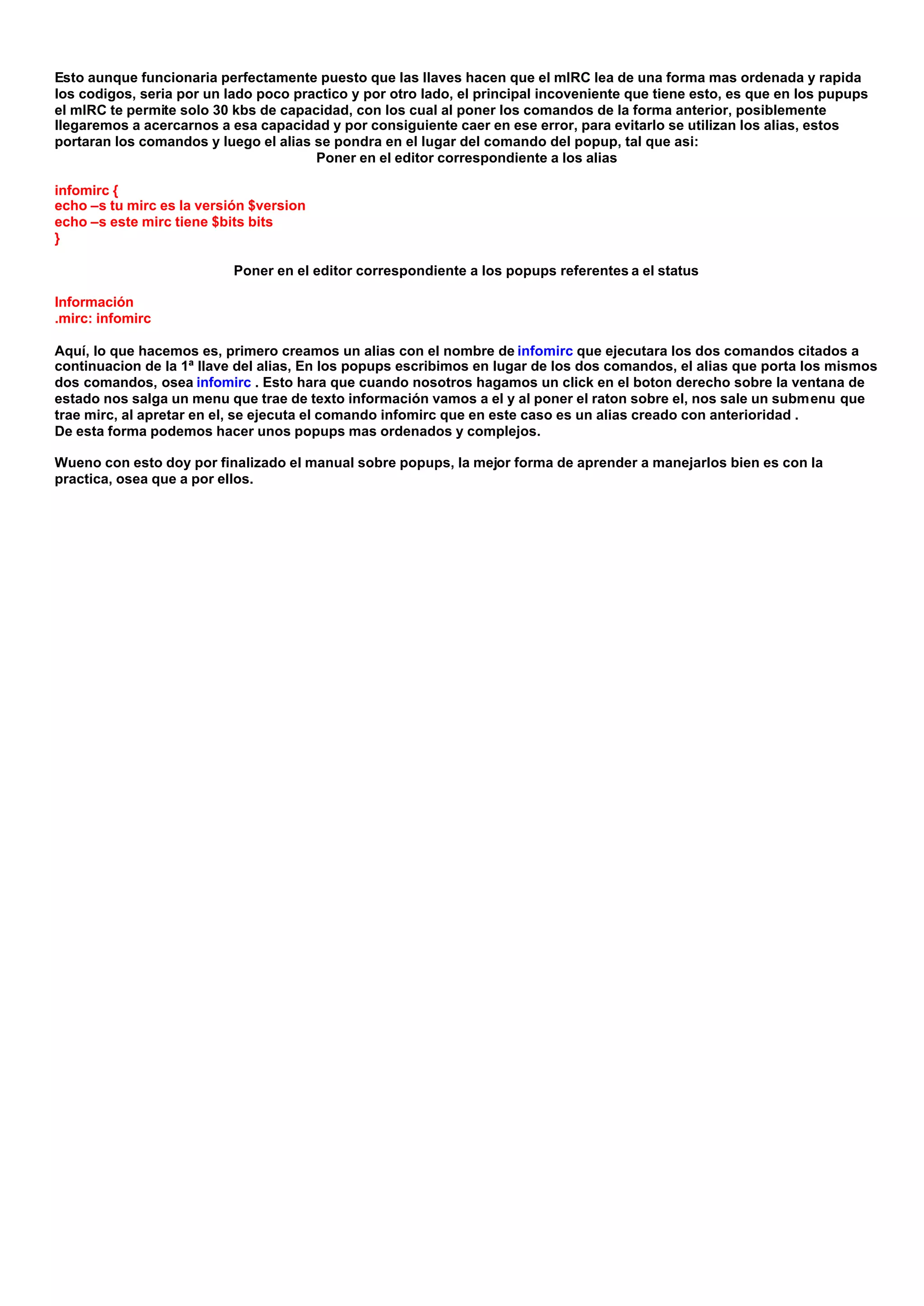 Esto aunque funcionaria perfectamente puesto que las llaves hacen que el mIRC lea de una forma mas ordenada y rapida
los codigos, seria por un lado poco practico y por otro lado, el principal incoveniente que tiene esto, es que en los pupups
el mIRC te permite solo 30 kbs de capacidad, con los cual al poner los comandos de la forma anterior, posiblemente
llegaremos a acercarnos a esa capacidad y por consiguiente caer en ese error, para evitarlo se utilizan los alias, estos
portaran los comandos y luego el alias se pondra en el lugar del comando del popup, tal que asi:
                                       Poner en el editor correspondiente a los alias

infomirc {
echo –s tu mirc es la versión $version
echo –s este mirc tiene $bits bits
}

                           Poner en el editor correspondiente a los popups referentes a el status

Información
.mirc: infomirc

Aquí, lo que hacemos es, primero creamos un alias con el nombre de infomirc que ejecutara los dos comandos citados a
continuacion de la 1ª llave del alias, En los popups escribimos en lugar de los dos comandos, el alias que porta los mismos
dos comandos, osea infomirc . Esto hara que cuando nosotros hagamos un click en el boton derecho sobre la ventana de
estado nos salga un menu que trae de texto información vamos a el y al poner el raton sobre el, nos sale un submenu que
trae mirc, al apretar en el, se ejecuta el comando infomirc que en este caso es un alias creado con anterioridad .
De esta forma podemos hacer unos popups mas ordenados y complejos.

Wueno con esto doy por finalizado el manual sobre popups, la mejor forma de aprender a manejarlos bien es con la
practica, osea que a por ellos.
 