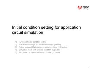Initial condition setting for application
circuit simulation

 1)   Purpose of initial condition setting
 2)   VCC startup voltage vs. initial condition (.IC) setting
 3)   Output voltage (19V) startup vs. initial condition (.IC) setting
 4)   Simulation result with all initial condition (IC) is set
 5)   Simulation circuit with all initial condition (IC) is set




                                                                         1
 