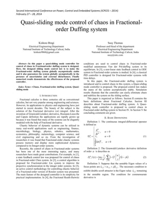 Second International Conference on Power, Control and Embedded Systems (ICPCES – 2014)
February 27 – 28, 2014
Quasi-sliding mode control of chaos in Fractional-
order Duffing system
Kishore Bingi
Electrical Engineering Department
National Institute of Technology Calicut, India
kishore9860@gmail.com
Susy Thomas
Professor and Head of the department
Electrical Engineering Department
National Institute of Technology Calicut, India
susy@nitc.com
Abstract—In this paper a quasi-sliding mode controller for
control of chaos in Fractional-order duffing system is designed.
Here, the designed sliding mode control law is to make the
Fractional-order duffing system globally asymptotically stable
and it also guarantees the system globally asymptotically in the
presence of uncertainties and external disturbances. Finally
numerical results demonstrate the effectiveness of the proposed
controller.
Index Terms—Chaos, Fractional-order duffing system, Quasi-
sliding mode
I. INTRODUCTION
Fractional calculus is three centuries old as conventional
calculus, but not very popular among engineering and sciences.
However, its applications to physics and engineering have just
started in recent decades. The beauty of the subject is the
solution of the Fractional derivative (or) integral. After the
invention of Grunwald-Letnikov derivative, Riemann-Liouville
and Caputo definition the applications are rapidly grown up
because it was found that many of the systems can be elegantly
modeled with the help of Fractional derivative.
Chaotic behavior of dynamic systems can be utilized in
many real-world applications such as engineering, finance,
microbiology, biology, physics, robotics, mathematics,
economics, philosophy, meteorology, computer science, and
civil engineering and so on. From the investigation of
researchers it was found that Functional-order chaotic systems
possess memory and display more sophisticated dynamics
compared to its Integer-order systems.
Recently, the control of chaos in Fractional-order systems
has been one of the most interesting topics, and many
researchers have made great contributions. For example, in [1],
a state feedback control law was proposed for control of chaos
in Fractional-order Chen system. In [2], a control algorithm is
proposed for Fractional-order Liu system to improve the
projective synchronization in the integer order systems. In [3],
an active control methodology for controlling chaotic behavior
of a Fractional-order version of Rossler system was presented.
The main feature of the designed controller is its simplicity for
practical implementation. In [4], the Fractional Routh-Hurwitz
conditions are used to control chaos in Fractional-order
modified autonomous Van der Pol-duffing system to its
equilibrium. In [5], a non-linear state feedback control in ODE
system to Fractional-order systems is studied. In [6], a classical
PID controller is designed for Fractional-order systems with
time delays.
In this paper, the Fractional-order duffing system is
introduced and to control chaos in this system, a Quasi-sliding
mode controller is proposed. The proposed control law makes
the states of the system asymptotically stable. Simulation
results illustrate that the controller can easily eliminate chaos
and stabilize the system on the sliding surface.
This paper is organized as follows. Section II contains the
basic definitions about Fractional Calculus. Section III
describes about Fractional-order duffing system. A Quasi-
sliding mode controller is proposed to control chaos in
Fractional-order duffing system in Section IV. In Section V the
concluding comments are given.
II. BASIC DEFINITIONS
Definition 1: The continuous integral-differential operator
is defined as
 














t
0
α
α
α
α
t
0,dτ
01,
0,
dt
d
D



(1)
Definition 2: The Grunwald-Letnikov derivative definition
of order  is describes as
   jhtf
jh
tfD
j
j
h
t 





 



0
0
1
1
lim)(



(2)
Definition 3: Suppose that the unstable Eigen values of a
focus points are 2,12,12,1  j . The necessary condition to
exhibit double scroll attractor is the Eigen value 2,1 remaining
in the unstable region. The condition for commensurate
derivative is
 