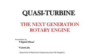 QUASI-TURBINE
THE NEXT GENERATION
ROTARY ENGINE
Presentation by:
Rajnish Bhusal
Smriti Jha
- Department of Mechanical Engineering, Reva ITM, Bangalore.
 