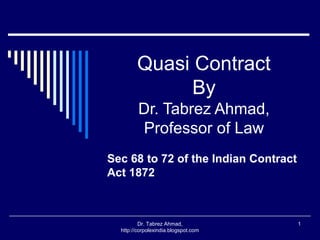 Quasi Contract
              By
         Dr. Tabrez Ahmad,
         Professor of Law
Sec 68 to 72 of the Indian Contract
Act 1872



          Dr. Tabrez Ahmad,           1
  http://corpolexindia.blogspot.com
 
