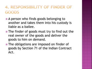  A person who finds goods belonging to
another and takes them into his custody is
liable as a bailee.
 The finder of goods must try to find out the
real owner of the goods and deliver the
goods to him on demand.
 The obligations are imposed on finder of
goods by Section 71 of the Indian Contract
Act.
 