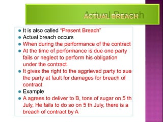 17
⚫ It is also called “Present Breach”
⚫ Actual breach occurs
⚫ When during the performance of the contract
⚫ At the time of performance is due one party
fails or neglect to perform his obligation
under the contract
⚫ It gives the right to the aggrieved party to sue
the party at fault for damages for breach of
contract
⚫ Example
⚫ A agrees to deliver to B, tons of sugar on 5 th
July, He fails to do so on 5 th July, there is a
breach of contract by A
 
