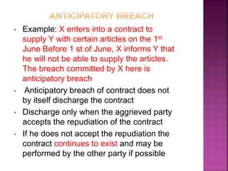 • Example: X enters into a contract to
supply Y with certain articles on the 1st
June Before 1 st of June, X informs Y that
he will not be able to supply the articles.
The breach committed by X here is
anticipatory breach
• Anticipatory breach of contract does not
by itself discharge the contract
• Discharge only when the aggrieved party
accepts the repudiation of the contract
• If he does not accept the repudiation the
contract continues to exist and may be
performed by the other party if possible
 