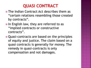  The Indian Contract Act describes them as
“certain relations resembling those created
by contracts”.
 In English law, they are referred to as
“implied contracts or constructive
contracts”.
 Quasi-contracts are based on the principles
of equity and justice. The claim based on a
quasi contracts is generally for money. The
remedy in quasi-contracts is only
compensation and not damages.
 