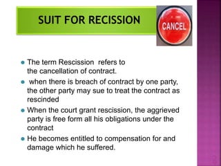 ⚫ The term Rescission refers to
the cancellation of contract.
⚫ when there is breach of contract by one party,
the other party may sue to treat the contract as
rescinded
⚫ When the court grant rescission, the aggrieved
party is free form all his obligations under the
contract
⚫ He becomes entitled to compensation for and
damage which he suffered.
2
 
