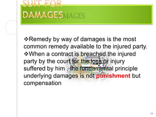 Remedy by way of damages is the most
common remedy available to the injured party.
When a contract is breached the injured
party by the court for the loss or injury
suffered by him , the fundamental principle
underlying damages is not punishment but
compensation
24
 