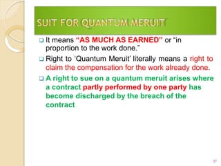  It means “AS MUCH AS EARNED” or “in
proportion to the work done.”
 Right to ‘Quantum Meruit’ literally means a right to
claim the compensation for the work already done.
 A right to sue on a quantum meruit arises where
a contract partly performed by one party has
become discharged by the breach of the
contract
27
 