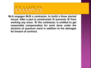 Mr.A engages Mr.B a contractor, to build a three storied
house. After a part is constructed ‘A’ prevents ‘B’ from
working any more. ‘B’ the contractor, is entitled to get
reasonable compensation for work done under the
doctrine of quantum merit in addition to the damages
for breach of contract.
28
 