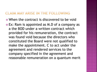  When the contract is discovered to be void
 Ex: Ram is appointed as M.D of a company as
a the BOD under a written contract which
provided for his remuneration, the contract
was found void because the directors who
constituted the Board were not qualified to
make the appointment. C to act under the
agreement and rendered services to the
company specified in the agreement and
reasonable remuneration on a quantum merit
 