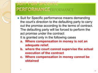 31
⚫ Suit for Specific performance means demanding
the court’s direction to the defaulting party to carry
out the promise according to the terms of contract.
The defaulting party will be forced to perform the
act promise under the contract
It is granted only in the following cases
a. Where compensation in money is not an
adequate relief.
b. where the court cannot supervise the actual
execution of the contract
c. Where compensation in money cannot be
obtained
.
 