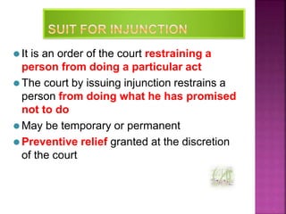 ⚫ It is an order of the court restraining a
person from doing a particular act
⚫ The court by issuing injunction restrains a
person from doing what he has promised
not to do
⚫ May be temporary or permanent
⚫ Preventive relief granted at the discretion
of the court
33
 