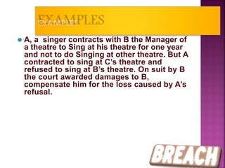 ⚫ A, a singer contracts with B the Manager of
a theatre to Sing at his theatre for one year
and not to do Singing at other theatre. But A
contracted to sing at C’s theatre and
refused to sing at B’s theatre. On suit by B
the court awarded damages to B,
compensate him for the loss caused by A’s
refusal.
34
 