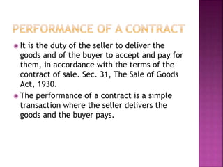  It is the duty of the seller to deliver the
goods and of the buyer to accept and pay for
them, in accordance with the terms of the
contract of sale. Sec. 31, The Sale of Goods
Act, 1930.
 The performance of a contract is a simple
transaction where the seller delivers the
goods and the buyer pays.
 