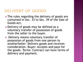  The rules regarding the delivery of goods are
contained in Sec. 33 to Sec. 39 of the Sale of
Goods Act.
 Delivery of goods may be defined as a
voluntary transfer of possession of goods
from the seller to the buyer.
 Delivery means voluntary transfer of
possession of goods from one person to
anotherSeller: Delivers goods and receives
consideration. Buyer: Accepts and pays for
the goods. Terms: Contract can have terms of
delivery and payment.
 