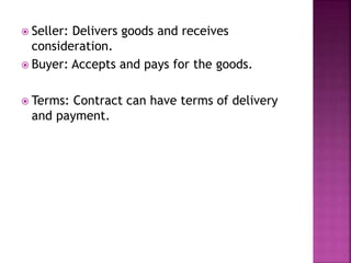  Seller: Delivers goods and receives
consideration.
 Buyer: Accepts and pays for the goods.
 Terms: Contract can have terms of delivery
and payment.
 