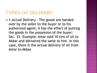  1.Actual Delivery - The goods are handed
over by the seller to the buyer or to his
authorized agent; it has the effect of putting
the goods in the possession of the buyer:
Sec. 33. Example: Amar sold 10 tins of oil to
Akbar and delivered the same to him. In this
case, there is the actual delivery of oil from
Amar to Akbar.
 