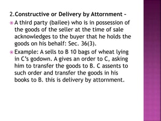 2.Constructive or Delivery by Attornment –
 A third party (bailee) who is in possession of
the goods of the seller at the time of sale
acknowledges to the buyer that he holds the
goods on his behalf: Sec. 36(3).
 Example: A sells to B 10 bags of wheat lying
in C’s godown. A gives an order to C, asking
him to transfer the goods to B. C assents to
such order and transfer the goods in his
books to B. this is delivery by attornment.
 