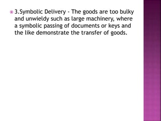  3.Symbolic Delivery - The goods are too bulky
and unwieldy such as large machinery, where
a symbolic passing of documents or keys and
the like demonstrate the transfer of goods.
 