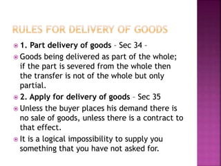  1. Part delivery of goods – Sec 34 –
 Goods being delivered as part of the whole;
if the part is severed from the whole then
the transfer is not of the whole but only
partial.
 2. Apply for delivery of goods – Sec 35
 Unless the buyer places his demand there is
no sale of goods, unless there is a contract to
that effect.
 It is a logical impossibility to supply you
something that you have not asked for.
 