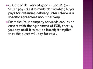  6. Cost of delivery of goods – Sec 36 (5) -
Seller pays till it is made deliverable; buyer
pays for obtaining delivery unless there is a
specific agreement about delivery.
 Example: Your company forwards coal as an
export with the agreement of FOB, that is,
you pay until it is put on board; it implies
that the buyer will pay for rest .
 