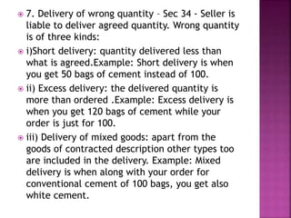  7. Delivery of wrong quantity – Sec 34 - Seller is
liable to deliver agreed quantity. Wrong quantity
is of three kinds:
 i)Short delivery: quantity delivered less than
what is agreed.Example: Short delivery is when
you get 50 bags of cement instead of 100.
 ii) Excess delivery: the delivered quantity is
more than ordered .Example: Excess delivery is
when you get 120 bags of cement while your
order is just for 100.
 iii) Delivery of mixed goods: apart from the
goods of contracted description other types too
are included in the delivery. Example: Mixed
delivery is when along with your order for
conventional cement of 100 bags, you get also
white cement.
 