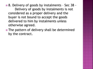  8. Delivery of goods by instalments – Sec 38 -
Delivery of goods by instalments is not
considered as a proper delivery and the
buyer is not bound to accept the goods
delivered to him by instalments unless
otherwise agreed.
 The pattern of delivery shall be determined
by the contract.
 