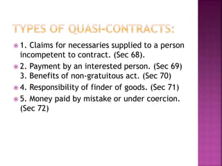  1. Claims for necessaries supplied to a person
incompetent to contract. (Sec 68).
 2. Payment by an interested person. (Sec 69)
3. Benefits of non-gratuitous act. (Sec 70)
 4. Responsibility of finder of goods. (Sec 71)
 5. Money paid by mistake or under coercion.
(Sec 72)
 