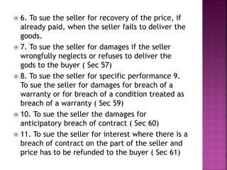  6. To sue the seller for recovery of the price, if
already paid, when the seller fails to deliver the
goods.
 7. To sue the seller for damages if the seller
wrongfully neglects or refuses to deliver the
gods to the buyer ( Sec 57)
 8. To sue the seller for specific performance 9.
To sue the seller for damages for breach of a
warranty or for breach of a condition treated as
breach of a warranty ( Sec 59)
 10. To sue the seller the damages for
anticipatory breach of contract ( Sec 60)
 11. To sue the seller for interest where there is a
breach of contract on the part of the seller and
price has to be refunded to the buyer ( Sec 61)
 