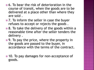  6. To bear the risk of deterioration in the
course of transit, when the goods are to be
delivered at a place other than where they
are sold .
 7. To inform the seller in case the buyer
refuses to accept or rejects the goods .
 8. To take the delivery of the goods within a
reasonable time after the seller tenders the
delivery .
 9. To pay the price, where the property in
the goods are passed to the buyer, in
accordance with the terms of the contract.
 10. To pay damages for non-acceptance of
goods.
 