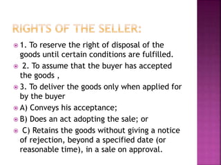  1. To reserve the right of disposal of the
goods until certain conditions are fulfilled.
 2. To assume that the buyer has accepted
the goods ,
 3. To deliver the goods only when applied for
by the buyer
 A) Conveys his acceptance;
 B) Does an act adopting the sale; or
 C) Retains the goods without giving a notice
of rejection, beyond a specified date (or
reasonable time), in a sale on approval.
 