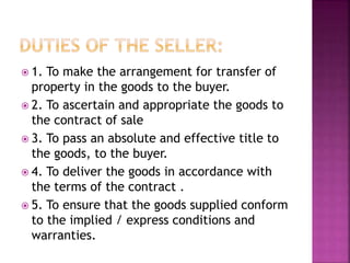  1. To make the arrangement for transfer of
property in the goods to the buyer.
 2. To ascertain and appropriate the goods to
the contract of sale
 3. To pass an absolute and effective title to
the goods, to the buyer.
 4. To deliver the goods in accordance with
the terms of the contract .
 5. To ensure that the goods supplied conform
to the implied / express conditions and
warranties.
 