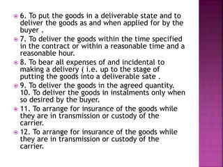  6. To put the goods in a deliverable state and to
deliver the goods as and when applied for by the
buyer .
 7. To deliver the goods within the time specified
in the contract or within a reasonable time and a
reasonable hour.
 8. To bear all expenses of and incidental to
making a delivery ( i.e. up to the stage of
putting the goods into a deliverable sate .
 9. To deliver the goods in the agreed quantity.
10. To deliver the goods in instalments only when
so desired by the buyer.
 11. To arrange for insurance of the goods while
they are in transmission or custody of the
carrier.
 12. To arrange for insurance of the goods while
they are in transmission or custody of the
carrier.
 
