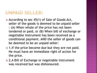 According to sec 45(1) of Sale of Goods Act,
seller of the goods is deemed to be unpaid seller
: (A) When whole of the price has not been
tendered or paid, or (B) When bill of exchange or
negotiable instrument has been received as a
conditional payment. AND the seller of goods can
be deemed to be an unpaid seller:
 1.if the price become due but they are not paid.
He must have an immediate right of action for
the price.
 2.A Bill of Exchange or negotiable instrument
was received but was dishonoured.
 