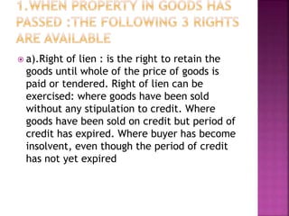  a).Right of lien : is the right to retain the
goods until whole of the price of goods is
paid or tendered. Right of lien can be
exercised: where goods have been sold
without any stipulation to credit. Where
goods have been sold on credit but period of
credit has expired. Where buyer has become
insolvent, even though the period of credit
has not yet expired
 