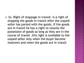  b). Right of stoppage in transit: is a right of
stopping the goods in transit after the unpaid
seller has parted with the goods. If the goods
are in transit he has a right to resume the
possession of goods as long as they are in the
course of transit .this right is available to the
unpaid seller only when the buyer become
insolvent and when the goods are in transit
 