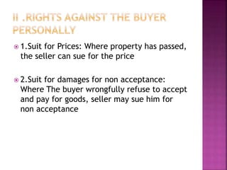  1.Suit for Prices: Where property has passed,
the seller can sue for the price
 2.Suit for damages for non acceptance:
Where The buyer wrongfully refuse to accept
and pay for goods, seller may sue him for
non acceptance
 