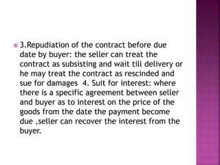  3.Repudiation of the contract before due
date by buyer: the seller can treat the
contract as subsisting and wait till delivery or
he may treat the contract as rescinded and
sue for damages 4. Suit for interest: where
there is a specific agreement between seller
and buyer as to interest on the price of the
goods from the date the payment become
due ,seller can recover the interest from the
buyer.
 