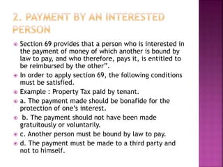  Section 69 provides that a person who is interested in
the payment of money of which another is bound by
law to pay, and who therefore, pays it, is entitled to
be reimbursed by the other”.
 In order to apply section 69, the following conditions
must be satisfied.
 Example : Property Tax paid by tenant.
 a. The payment made should be bonafide for the
protection of one’s interest.
 b. The payment should not have been made
gratuitously or voluntarily.
 c. Another person must be bound by law to pay.
 d. The payment must be made to a third party and
not to himself.
 