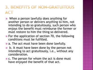  When a person lawfully does anything for
another person or delivers anything to him, not
intending to do so gratuitously, such person who
enjoys the benefit must reimburse the former or
must restore to him the thing so delivered.
 For the application of section 70, the following
conditions must be fulfilled.
 a. The act must have been done lawfully.
 b. It must have been done by the person not
intending to act gratuitously, i.e., without any
consideration.
 c. The person for whom the act is done must
have enjoyed the benefit of that act.
 