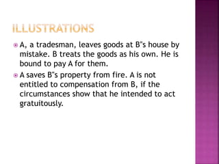  A, a tradesman, leaves goods at B‟s house by
mistake. B treats the goods as his own. He is
bound to pay A for them.
 A saves B‟s property from fire. A is not
entitled to compensation from B, if the
circumstances show that he intended to act
gratuitously.
 