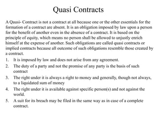 Quasi Contracts
A Qausi- Contract is not a contract at all because one or the other essentials for the
formation of a contract are absent. It is an obligation imposed by law upon a person
for the benefit of another even in the absence of a contract. It is based on the
principle of equity, which means no person shall be allowed to unjustly enrich
himself at the expense of another. Such obligations are called quasi contracts or
implied contracts because all outcome of such obligations resemble those created by
a contract.
1. It is imposed by law and does not arise from any agreement.
2. The duty of a party and not the promise of any party is the basis of such
contract
3. The right under it is always a right to money and generally, though not always,
to a liquidated sum of money
4. The right under it is available against specific person(s) and not against the
world.
5. A suit for its breach may be filed in the same way as in case of a complete
contract.
 