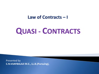 Law of Contracts – I
QUASI - CONTRACTS
Presented by
C.N.VIJAYBALAJI M.E., LL.B.(Pursuing),
 