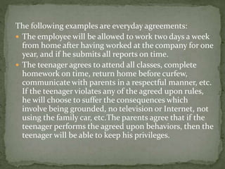 The following examples are everyday agreements: 
 The employee will be allowed to work two days a week 
from home after having worked at the company for one 
year, and if he submits all reports on time. 
 The teenager agrees to attend all classes, complete 
homework on time, return home before curfew, 
communicate with parents in a respectful manner, etc. 
If the teenager violates any of the agreed upon rules, 
he will choose to suffer the consequences which 
involve being grounded, no television or Internet, not 
using the family car, etc.The parents agree that if the 
teenager performs the agreed upon behaviors, then the 
teenager will be able to keep his privileges. 
 
