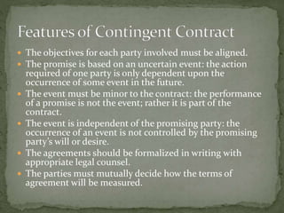  The objectives for each party involved must be aligned. 
 The promise is based on an uncertain event: the action 
required of one party is only dependent upon the 
occurrence of some event in the future. 
 The event must be minor to the contract: the performance 
of a promise is not the event; rather it is part of the 
contract. 
 The event is independent of the promising party: the 
occurrence of an event is not controlled by the promising 
party’s will or desire. 
 The agreements should be formalized in writing with 
appropriate legal counsel. 
 The parties must mutually decide how the terms of 
agreement will be measured. 
