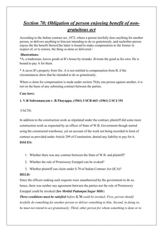 Section 70: Obligation of person enjoying benefit of non-
gratuitous act
According to the Indian contract act ,1872, where a person lawfully does anything for another
person, or delivers anything to him,not intending to do so gratuitously ,and suchother person
enjoys the the benefit thereof,the latter is bound to make compensation to the former in
respect of, or to restore, the thing so done or delivered.
Illustrations:
*A, a tradesman, leaves goods at B’s house by mistake .B treats the good as his own. He is
bound to pay A for them.
* A saves B’s property from fire .A is not entitled to compensation from B, if the
circumstances show that he intended to do so gratuitously.
Where a claim for compensation is made under section 70,by one person against another, it is
not on the basis of any subsisting contract between the parties.
Case laws:
1. V.R Subramanyam v. B.Thayappa, (1961) 3 SCR 663: (1961) 2 SCJ 191
FACTS:
In addition to the construction work as stipulated under the contract, plaintiff did some more
construction work as requested by an officer of State of W.B. Government though started
using the constructed warehouse, yet on account of the work not being recorded in form of
contract as provided under Article 299 of Constitution, denied any liability to pay for it.
ISSUES:
1. Whether there was any contract between the State of W.B. and plaintiff?
2. Whether the rule of Promissory Estoppel can be evoked?
3. Whether plaintiff can claim under S.70 of Indian Contract Act (ICA)?
HELD:
Since the officers making such requests were unauthorized by the government to do so,
hence, there was neither any agreement between the parties nor the rule of Promissory
Estoppel could be invoked (See Motilal Padampat Sugar Mills)
Three conditions must be satisfied before S.70 could be invoked: First, person should
lawfully do something for another person or deliver something to him; Second, in doing so,
he must not intend to act gratuitously; Third, other person for whom something is done or to
 