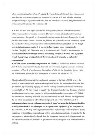 whom something is delivered must ‘voluntarily’ enjoy the benefit thereof. Such other person
must have the option not to accept the thing and to return it. It is only when he voluntary
accepts the thing or enjoys the work done, that the liability u/s 70 arises. The person must not
be incompetent to exercise his volition u/s 11.
S.70 does not deal with rights and liberties arising from contracts rather from relations
which resemble those created by contracts. Therefore, person offering benefit to another
could not compel for specific performance thereof nor could ask for any damages for breach
for there was never a contract between the persons. But if the other person voluntarily enjoys
the benefit there from, former may claim eithercompensation or restoration u/s 70; though
such a claim for compensation is in no way to be treated as borne contractually.
Further, “lawfully” u/s 70 must be read in accordance with S.23 of ICA. In alternative “it
indicates that after something is done or delivered by one person to other who enjoys the
benefit there from, a lawful relation is borne which u/s 70 gives rise to a claim for
compensation”.
A MINOR cannot be sued for compensation u/s 70 of ICA: Incidentally, minor is excluded
from S.70 for his case is specifically dealt with u/s 68 in same chapter; Secondly, voluntary
acceptance of benefit of work done or thing delivered which is the foundation for any claim
u/s 70 will not be present for he is incompetent to exercise his volition u/s 11.
After the plaintiff constructed the warehouse it was open to the State of W.B. to have the
benefit of it or to demolish it and instruct the plaintiff to take the materials used therein. The
government, by voluntarily enjoying the benefit accruing from the constructed warehouses,
became liable u/s 70. However, it is urged by the defendant that allowing this cause of action
would amount to enforcing a contract in infringement of mandatory provisions of A.299 of
the constitution, rendering it invalid. But, the contention is not well founded for the plaintiff
did not allege any contract at all while claiming u/s 70. The cause of action u/s 70 is
independent of any contract; the cause of action is based not upon the delivery of the thing
or doing of the work as such but upon the acceptance and enjoyment of the said goods or
the said work. A.299 may forbid a government to take work under a contract rendered invalid
on account of its not being in compliance with its terms, but does not make it unlawful for the
government to take the benefit of work done for it under no contract at all. Request made by
the officers not authorized on behalf of government was not a request at all and did amount to
nothing.
 
