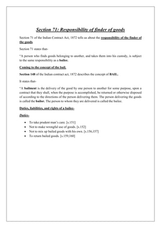 Section 71: Responsibility of finder of goods
Section 71 of the Indian Contract Act, 1872 tells us about the responsibility of the finder of
the goods.
Section 71 states that-
“A person who finds goods belonging to another, and takes them into his custody, is subject
to the same responsibility as a bailee.
Coming to the concept of the bail.
Section 148 of the Indian contract act, 1872 describes the concept of BAIL.
It states that-
“A bailment is the delivery of the good by one person to another for some purpose, upon a
contract that they shall, when the purpose is accomplished, be returned or otherwise disposed
of according to the directions of the person delivering them. The person delivering the goods
is called the bailor. The person to whom they are delivered is called the bailee.
Duties, liabilities, and rights of a bailee-
Duties-
 To take prudent man’s care. [s.151]
 Not to make wrongful use of goods. [s.152]
 Not to mix up bailed goods with his own. [s.156,157]
 To return bailed goods. [s.159,160]
 