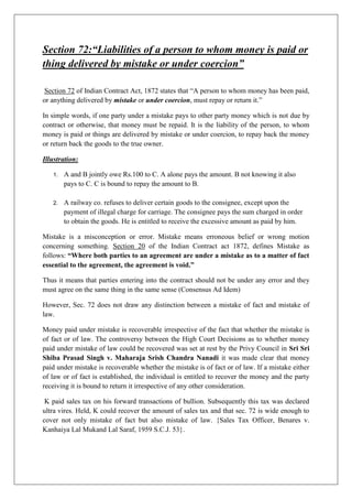 Section 72:“Liabilities of a person to whom money is paid or
thing delivered by mistake or under coercion”
Section 72 of Indian Contract Act, 1872 states that “A person to whom money has been paid,
or anything delivered by mistake or under coercion, must repay or return it.”
In simple words, if one party under a mistake pays to other party money which is not due by
contract or otherwise, that money must be repaid. It is the liability of the person, to whom
money is paid or things are delivered by mistake or under coercion, to repay back the money
or return back the goods to the true owner.
Illustration:
1. A and B jointly owe Rs.100 to C. A alone pays the amount. B not knowing it also
pays to C. C is bound to repay the amount to B.
2. A railway co. refuses to deliver certain goods to the consignee, except upon the
payment of illegal charge for carriage. The consignee pays the sum charged in order
to obtain the goods. He is entitled to receive the excessive amount as paid by him.
Mistake is a misconception or error. Mistake means erroneous belief or wrong motion
concerning something. Section 20 of the Indian Contract act 1872, defines Mistake as
follows: “Where both parties to an agreement are under a mistake as to a matter of fact
essential to the agreement, the agreement is void.”
Thus it means that parties entering into the contract should not be under any error and they
must agree on the same thing in the same sense (Consensus Ad Idem)
However, Sec. 72 does not draw any distinction between a mistake of fact and mistake of
law.
Money paid under mistake is recoverable irrespective of the fact that whether the mistake is
of fact or of law. The controversy between the High Court Decisions as to whether money
paid under mistake of law could be recovered was set at rest by the Privy Council in Sri Sri
Shiba Prasad Singh v. Maharaja Srish Chandra Nanadi it was made clear that money
paid under mistake is recoverable whether the mistake is of fact or of law. If a mistake either
of law or of fact is established, the individual is entitled to recover the money and the party
receiving it is bound to return it irrespective of any other consideration.
K paid sales tax on his forward transactions of bullion. Subsequently this tax was declared
ultra vires. Held, K could recover the amount of sales tax and that sec. 72 is wide enough to
cover not only mistake of fact but also mistake of law. {Sales Tax Officer, Benares v.
Kanhaiya Lal Mukand Lal Saraf, 1959 S.C.J. 53}.
 