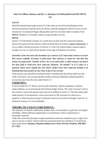 Sales Tax Officer, Banaras and Ors. vs. Kanhaiya Lal Mukundlal SarafAIR 1959 SC
135
FACTS
Plaintiff claimed refund under section 72 of the sales tax levied by the defendant for the
forward transactions entered into by the former, after the impugned collection of tax on such
transactions was declared illegal, alleging that such levy was done under a mistake of law.
ISSUE: Whether S.72 includes within its scope mistake as to law.
HELD:
Section 72 of the Indian Contract Act, which does not deal with the contractual relations
between the parties but the relations which resemble those of contracts (quasi contractual), is
not in conflict with the provisions of Section 21 of the Act (which renders contract made in
mistake as to law as valid) which operates at the stage of formation of contract.
If mistake of law has led to the formation of a contract, S.21 enacts that contract is not for
that reason voidable. If money is paid under that contract, it cannot be said that that
money was paid under “mistake of law” for it was paid under a valid contract, and had it
not been paid it could have been enforced. Payment, “by mistake” in S.72 refers to a
payment which wasn’t legally due and which couldn’t have been enforced; mistake is in
thinking that money paid was due when in fact it was not due.
In the present case, plaintiff committed mistake in thinking that the monies paid were due
while in fact they were not due and that mistake on being established, entitled plaintiff to
recover the same from the state under Section 72.
COERCION:-
Coercion under Sec.72: Money must be paid voluntarily without compulsion, extortion,
undue influence, or even fraud and with full knowledge of facts. The word “coercion” used in
this section is used in the general sense and not as defined in section 15. Thus the money paid
under pressure of circumstances, such as prevention of the execution of a decree on a
property in which the party paying is interested, may be recovered even though “coercion” as
defined in sections 15 is not established.
THEORY OF UNJUST ENRICHMENT:-
The retention of a benefit conferred by another, that is not intended as a gift and is not legally
justifiable, without offering compensation, in circumstances where compensation is
reasonably expected.
Under this section the principle of unjust enrichment cannot be extended to give a right to the
state to recover or realise vend fee after the concerned statute for realisation of vend fee has
been struck down; (Somaiya Organics (India) Ltd vs State Of Uttar Pradesh, AIR 2001
SC 1725).
 